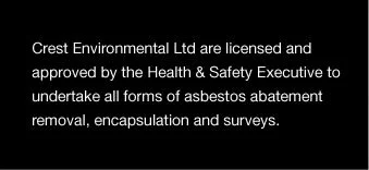 Crest Environmental Ltd are licensed and approved by the Health & Safety Executive to undertake all forms of asbestos abatement removal, encapsulation and surveys.